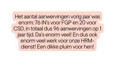 Het aantal aanwervingen vorig jaar was enorm 76 IN s voor FGP en 20 voor CSD in totaal dus 96 aanwervingen op 1 jaar tijd Da s enorm veel En dus ook enorm veel werk voor onze HRM dienst Een dikke pluim voor hen