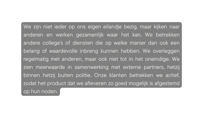 We zijn niet ieder op ons eigen eilandje bezig maar kijken naar anderen en werken gezamenlijk waar het kan We betrekken andere collega s of diensten die op welke manier dan ook een belang of waardevolle inbreng kunnen hebben We overleggen regelmatig met anderen maar ook niet tot in het oneindige We zien meerwaarde in samenwerking met externe partners hetzij binnen hetzij buiten politie Onze klanten betrekken we actief zodat het product dat we afleveren zo goed mogelijk is afgestemd op hun noden