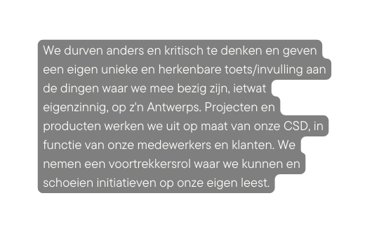 We durven anders en kritisch te denken en geven een eigen unieke en herkenbare toets invulling aan de dingen waar we mee bezig zijn ietwat eigenzinnig op z n Antwerps Projecten en producten werken we uit op maat van onze CSD in functie van onze medewerkers en klanten We nemen een voortrekkersrol waar we kunnen en schoeien initiatieven op onze eigen leest