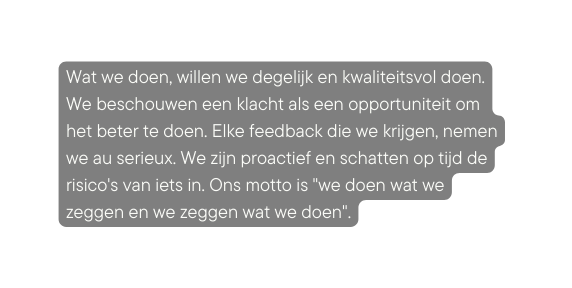 Wat we doen willen we degelijk en kwaliteitsvol doen We beschouwen een klacht als een opportuniteit om het beter te doen Elke feedback die we krijgen nemen we au serieux We zijn proactief en schatten op tijd de risico s van iets in Ons motto is we doen wat we zeggen en we zeggen wat we doen