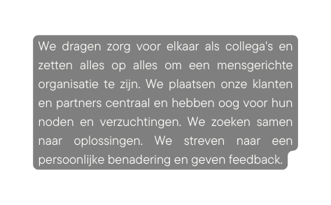 We dragen zorg voor elkaar als collega s en zetten alles op alles om een mensgerichte organisatie te zijn We plaatsen onze klanten en partners centraal en hebben oog voor hun noden en verzuchtingen We zoeken samen naar oplossingen We streven naar een persoonlijke benadering en geven feedback